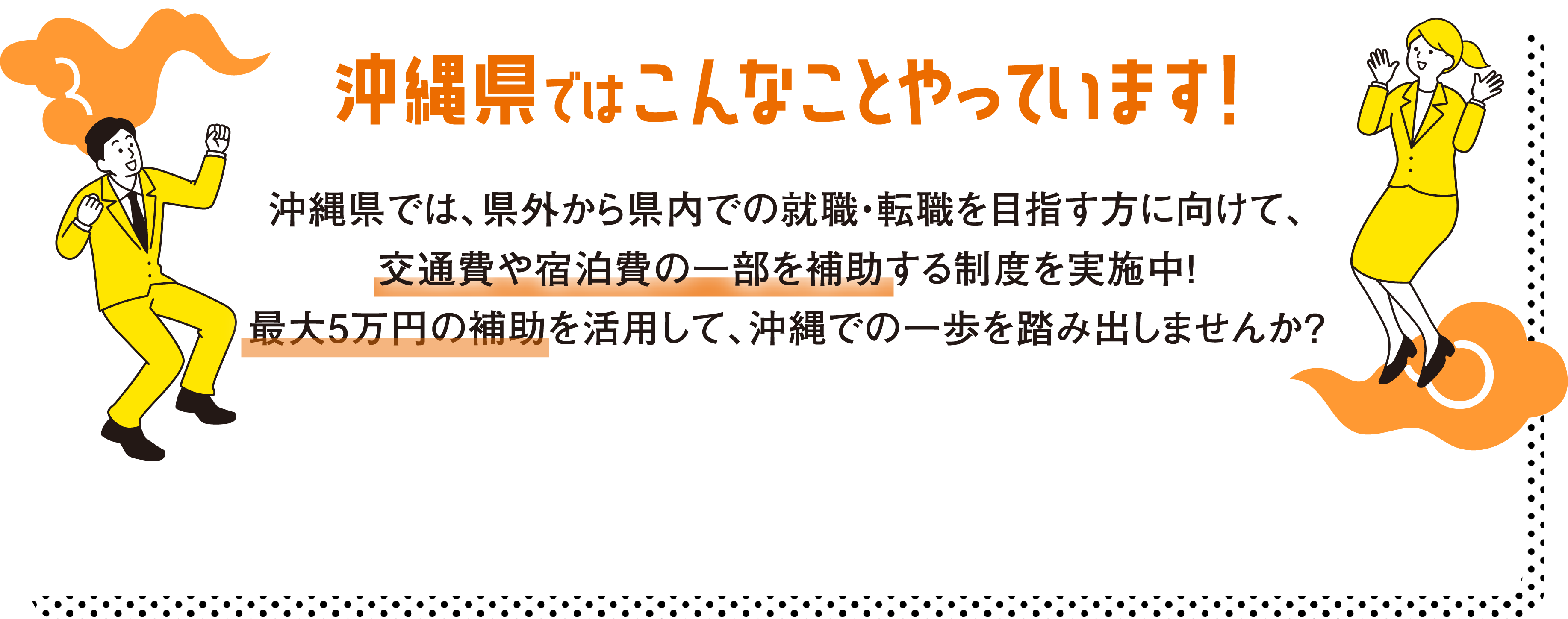 沖縄県ではこんなことやっています！沖縄県では、県外から県内での就職・転職を目指す方に向けて、交通費や宿泊費の一部を補助する制度を実施中！最大で５万円の補助を活用して、沖縄での一歩を踏み出しませんか？